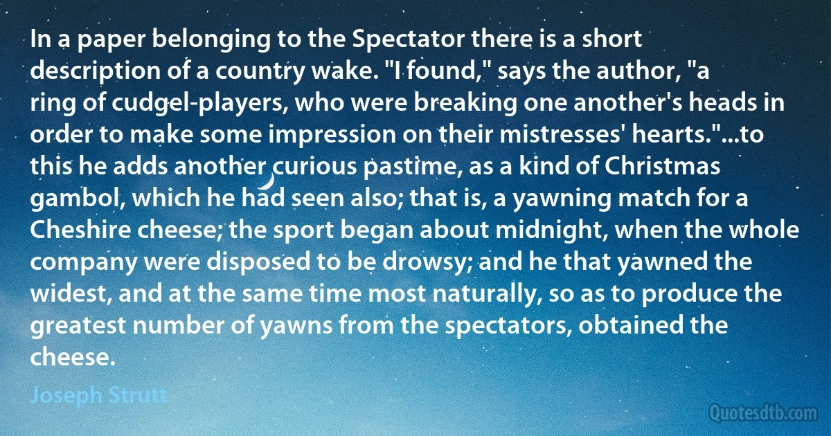 In a paper belonging to the Spectator there is a short description of a country wake. "I found," says the author, "a ring of cudgel-players, who were breaking one another's heads in order to make some impression on their mistresses' hearts."...to this he adds another curious pastime, as a kind of Christmas gambol, which he had seen also; that is, a yawning match for a Cheshire cheese; the sport began about midnight, when the whole company were disposed to be drowsy; and he that yawned the widest, and at the same time most naturally, so as to produce the greatest number of yawns from the spectators, obtained the cheese. (Joseph Strutt)