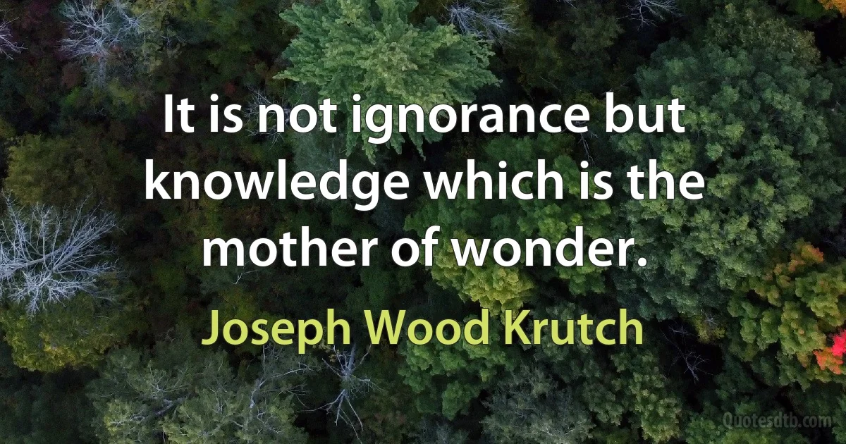 It is not ignorance but knowledge which is the mother of wonder. (Joseph Wood Krutch)