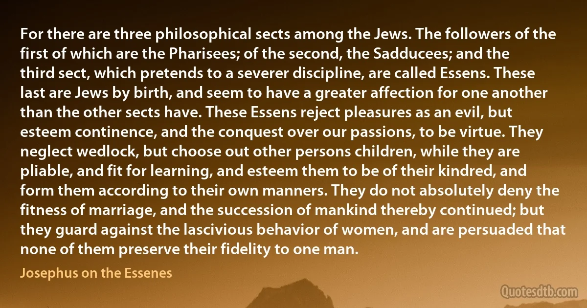 For there are three philosophical sects among the Jews. The followers of the first of which are the Pharisees; of the second, the Sadducees; and the third sect, which pretends to a severer discipline, are called Essens. These last are Jews by birth, and seem to have a greater affection for one another than the other sects have. These Essens reject pleasures as an evil, but esteem continence, and the conquest over our passions, to be virtue. They neglect wedlock, but choose out other persons children, while they are pliable, and fit for learning, and esteem them to be of their kindred, and form them according to their own manners. They do not absolutely deny the fitness of marriage, and the succession of mankind thereby continued; but they guard against the lascivious behavior of women, and are persuaded that none of them preserve their fidelity to one man. (Josephus on the Essenes)