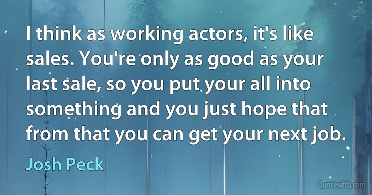 I think as working actors, it's like sales. You're only as good as your last sale, so you put your all into something and you just hope that from that you can get your next job. (Josh Peck)