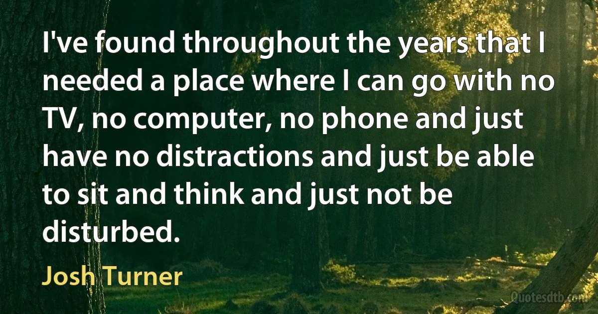 I've found throughout the years that I needed a place where I can go with no TV, no computer, no phone and just have no distractions and just be able to sit and think and just not be disturbed. (Josh Turner)