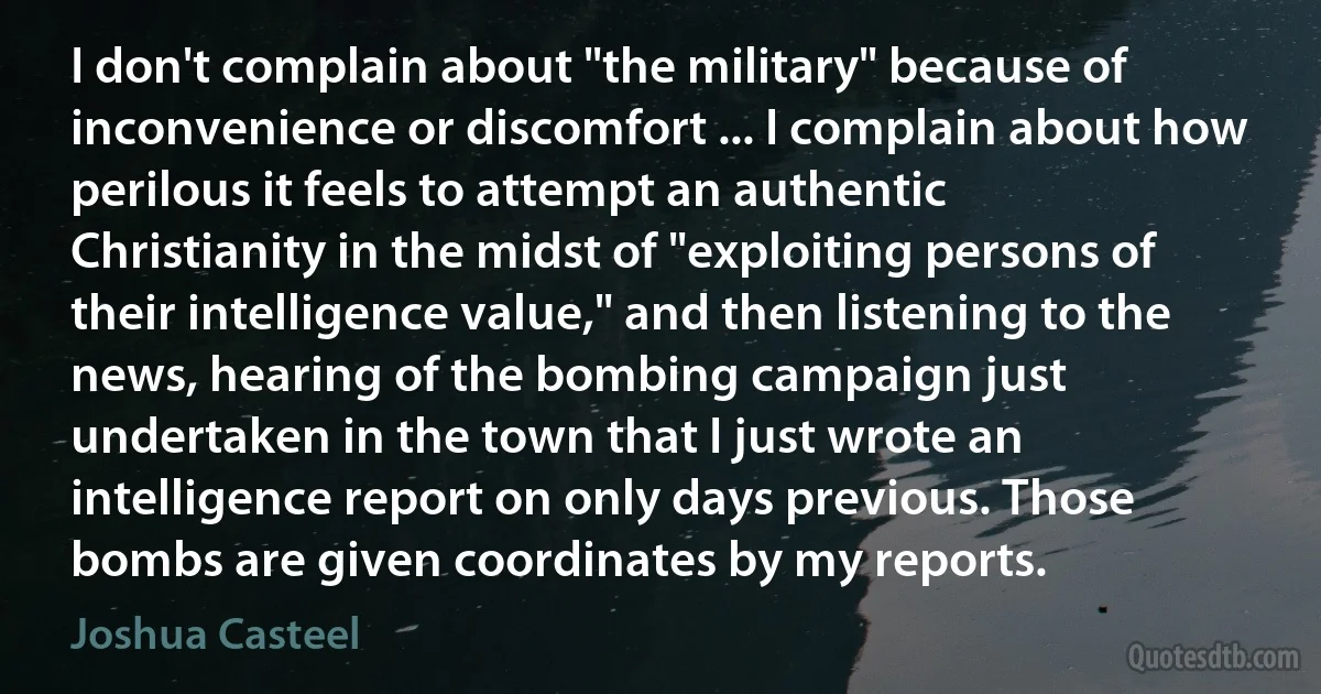 I don't complain about "the military" because of inconvenience or discomfort ... I complain about how perilous it feels to attempt an authentic Christianity in the midst of "exploiting persons of their intelligence value," and then listening to the news, hearing of the bombing campaign just undertaken in the town that I just wrote an intelligence report on only days previous. Those bombs are given coordinates by my reports. (Joshua Casteel)