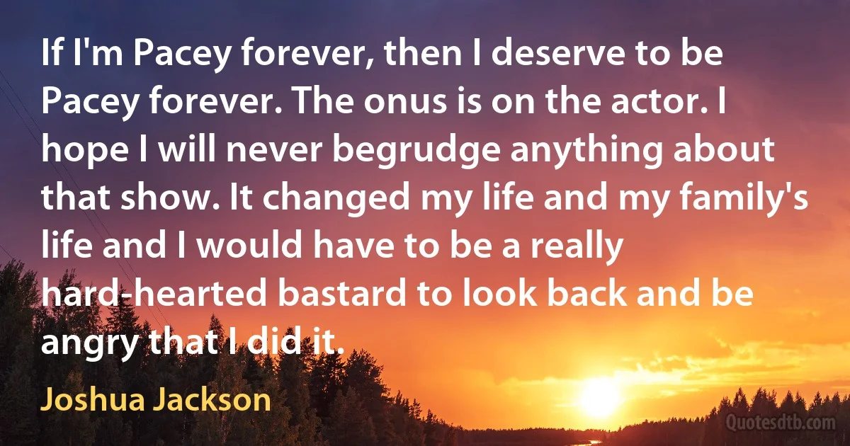 If I'm Pacey forever, then I deserve to be Pacey forever. The onus is on the actor. I hope I will never begrudge anything about that show. It changed my life and my family's life and I would have to be a really hard-hearted bastard to look back and be angry that I did it. (Joshua Jackson)