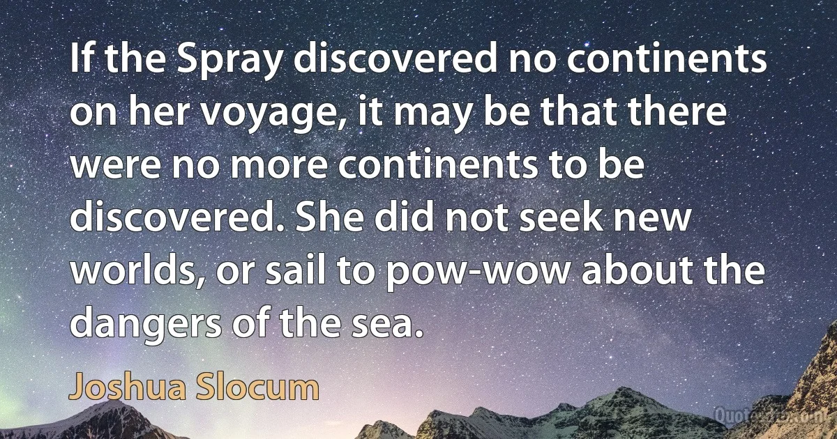 If the Spray discovered no continents on her voyage, it may be that there were no more continents to be discovered. She did not seek new worlds, or sail to pow-wow about the dangers of the sea. (Joshua Slocum)