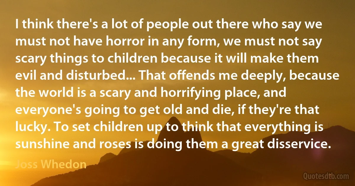 I think there's a lot of people out there who say we must not have horror in any form, we must not say scary things to children because it will make them evil and disturbed... That offends me deeply, because the world is a scary and horrifying place, and everyone's going to get old and die, if they're that lucky. To set children up to think that everything is sunshine and roses is doing them a great disservice. (Joss Whedon)