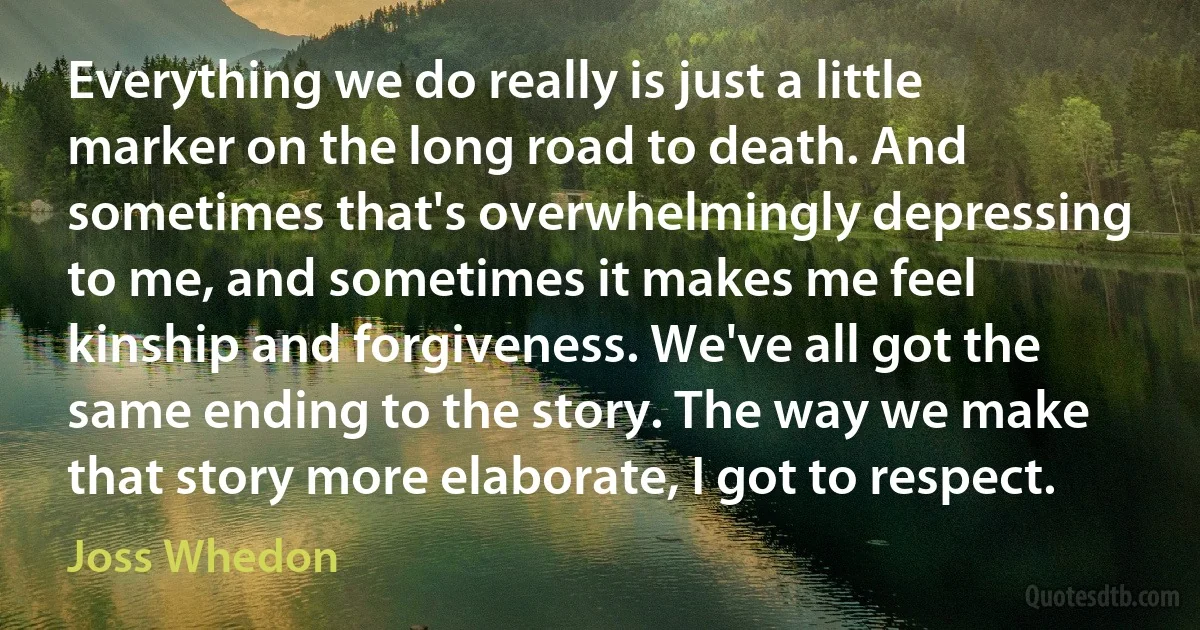 Everything we do really is just a little marker on the long road to death. And sometimes that's overwhelmingly depressing to me, and sometimes it makes me feel kinship and forgiveness. We've all got the same ending to the story. The way we make that story more elaborate, I got to respect. (Joss Whedon)