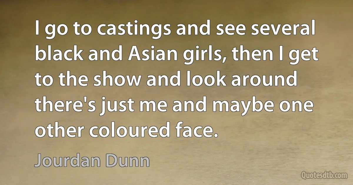 I go to castings and see several black and Asian girls, then I get to the show and look around there's just me and maybe one other coloured face. (Jourdan Dunn)