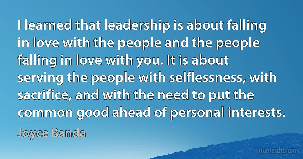 I learned that leadership is about falling in love with the people and the people falling in love with you. It is about serving the people with selflessness, with sacrifice, and with the need to put the common good ahead of personal interests. (Joyce Banda)