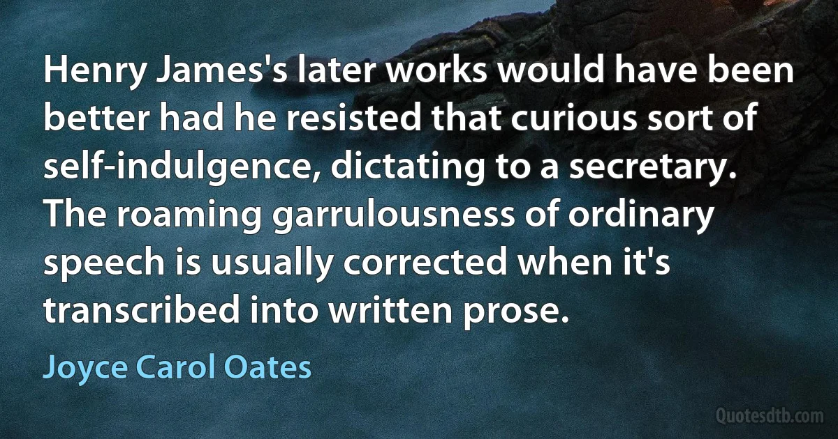 Henry James's later works would have been better had he resisted that curious sort of self-indulgence, dictating to a secretary. The roaming garrulousness of ordinary speech is usually corrected when it's transcribed into written prose. (Joyce Carol Oates)