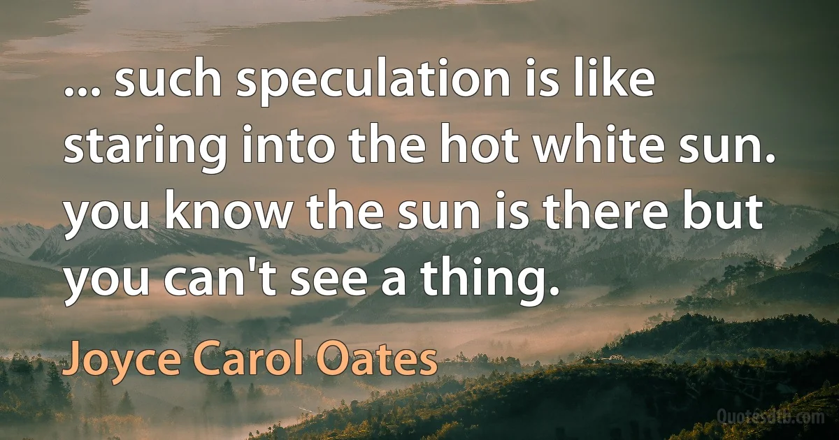 ... such speculation is like staring into the hot white sun. you know the sun is there but you can't see a thing. (Joyce Carol Oates)