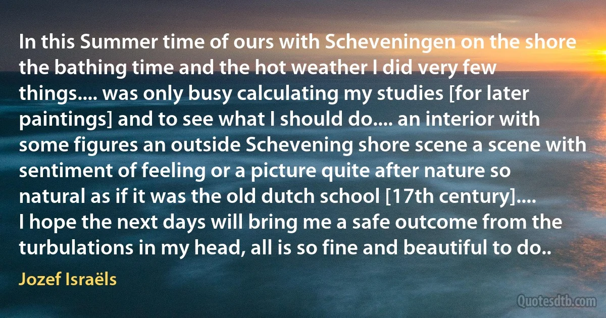 In this Summer time of ours with Scheveningen on the shore the bathing time and the hot weather I did very few things.... was only busy calculating my studies [for later paintings] and to see what I should do.... an interior with some figures an outside Schevening shore scene a scene with sentiment of feeling or a picture quite after nature so natural as if it was the old dutch school [17th century].... I hope the next days will bring me a safe outcome from the turbulations in my head, all is so fine and beautiful to do.. (Jozef Israëls)