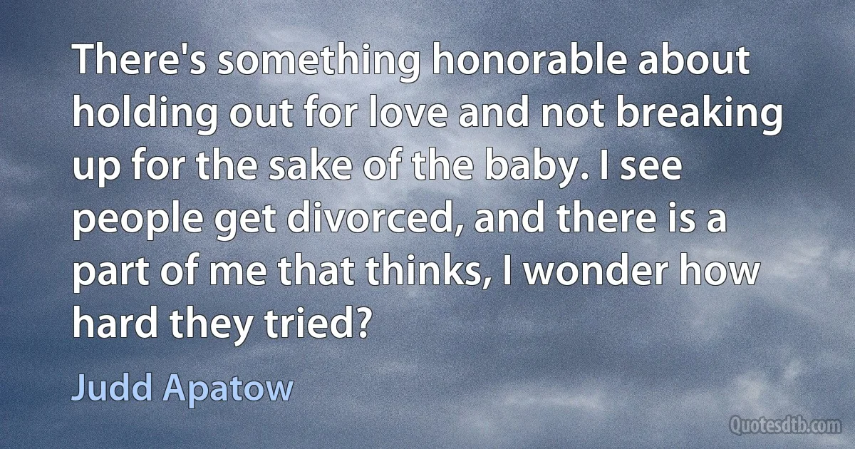 There's something honorable about holding out for love and not breaking up for the sake of the baby. I see people get divorced, and there is a part of me that thinks, I wonder how hard they tried? (Judd Apatow)