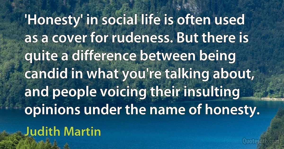 'Honesty' in social life is often used as a cover for rudeness. But there is quite a difference between being candid in what you're talking about, and people voicing their insulting opinions under the name of honesty. (Judith Martin)