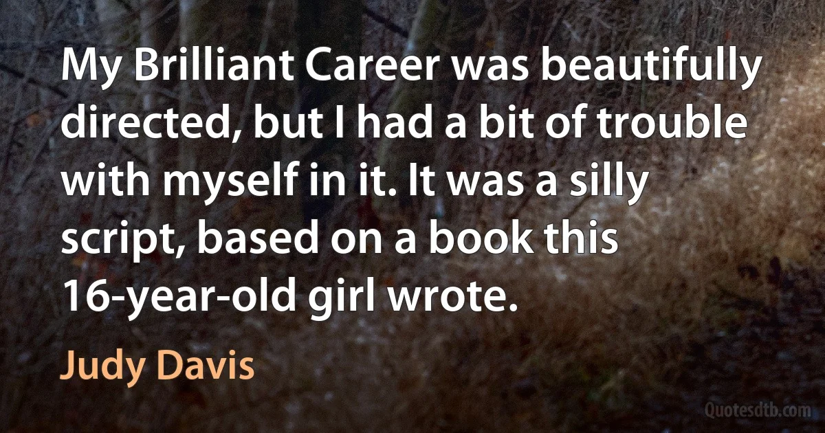 My Brilliant Career was beautifully directed, but I had a bit of trouble with myself in it. It was a silly script, based on a book this 16-year-old girl wrote. (Judy Davis)