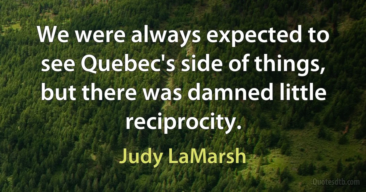 We were always expected to see Quebec's side of things, but there was damned little reciprocity. (Judy LaMarsh)