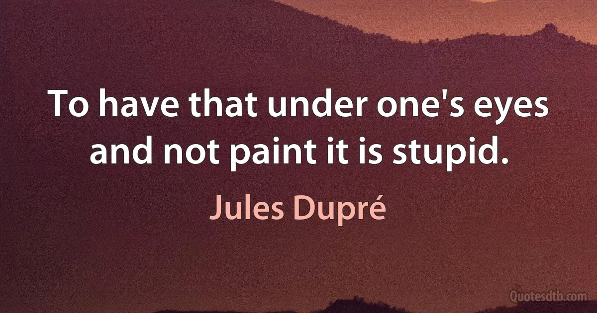 To have that under one's eyes and not paint it is stupid. (Jules Dupré)