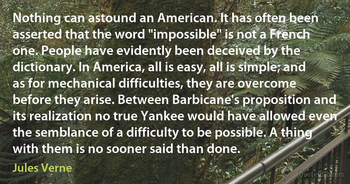 Nothing can astound an American. It has often been asserted that the word "impossible" is not a French one. People have evidently been deceived by the dictionary. In America, all is easy, all is simple; and as for mechanical difficulties, they are overcome before they arise. Between Barbicane's proposition and its realization no true Yankee would have allowed even the semblance of a difficulty to be possible. A thing with them is no sooner said than done. (Jules Verne)