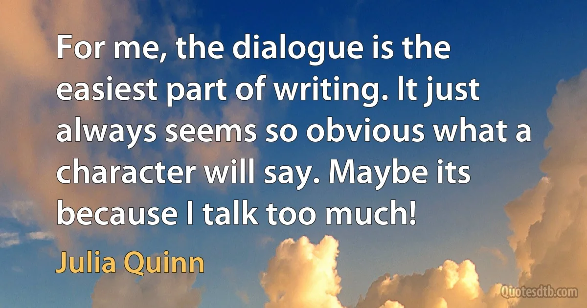 For me, the dialogue is the easiest part of writing. It just always seems so obvious what a character will say. Maybe its because I talk too much! (Julia Quinn)