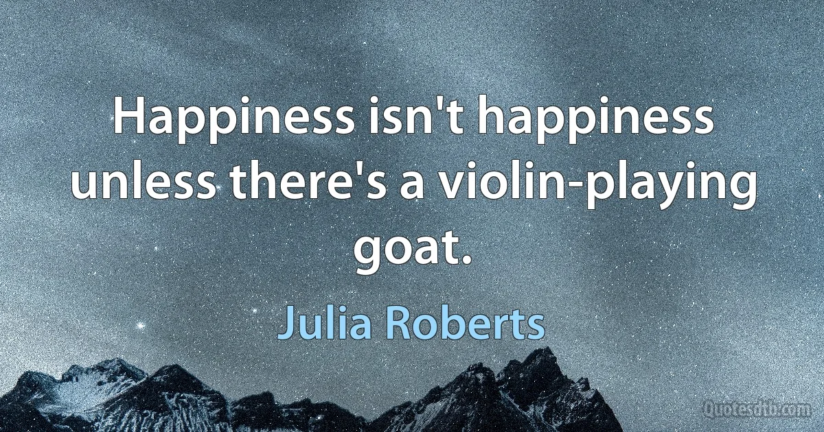 Happiness isn't happiness unless there's a violin-playing goat. (Julia Roberts)