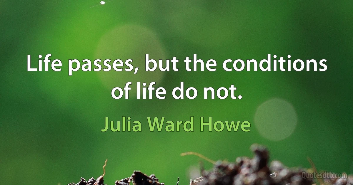 Life passes, but the conditions of life do not. (Julia Ward Howe)