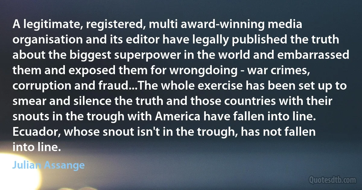 A legitimate, registered, multi award-winning media organisation and its editor have legally published the truth about the biggest superpower in the world and embarrassed them and exposed them for wrongdoing - war crimes, corruption and fraud...The whole exercise has been set up to smear and silence the truth and those countries with their snouts in the trough with America have fallen into line. Ecuador, whose snout isn't in the trough, has not fallen into line. (Julian Assange)