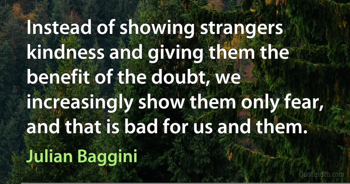 Instead of showing strangers kindness and giving them the benefit of the doubt, we increasingly show them only fear, and that is bad for us and them. (Julian Baggini)