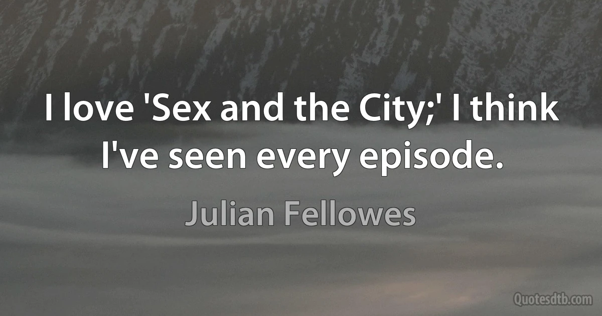 I love 'Sex and the City;' I think I've seen every episode. (Julian Fellowes)