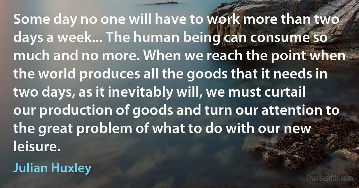 Some day no one will have to work more than two days a week... The human being can consume so much and no more. When we reach the point when the world produces all the goods that it needs in two days, as it inevitably will, we must curtail our production of goods and turn our attention to the great problem of what to do with our new leisure. (Julian Huxley)