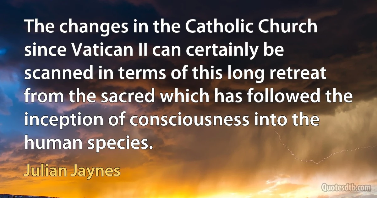 The changes in the Catholic Church since Vatican II can certainly be scanned in terms of this long retreat from the sacred which has followed the inception of consciousness into the human species. (Julian Jaynes)