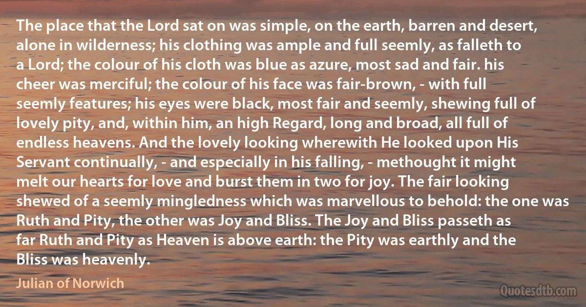 The place that the Lord sat on was simple, on the earth, barren and desert, alone in wilderness; his clothing was ample and full seemly, as falleth to a Lord; the colour of his cloth was blue as azure, most sad and fair. his cheer was merciful; the colour of his face was fair-brown, - with full seemly features; his eyes were black, most fair and seemly, shewing full of lovely pity, and, within him, an high Regard, long and broad, all full of endless heavens. And the lovely looking wherewith He looked upon His Servant continually, - and especially in his falling, - methought it might melt our hearts for love and burst them in two for joy. The fair looking shewed of a seemly mingledness which was marvellous to behold: the one was Ruth and Pity, the other was Joy and Bliss. The Joy and Bliss passeth as far Ruth and Pity as Heaven is above earth: the Pity was earthly and the Bliss was heavenly. (Julian of Norwich)