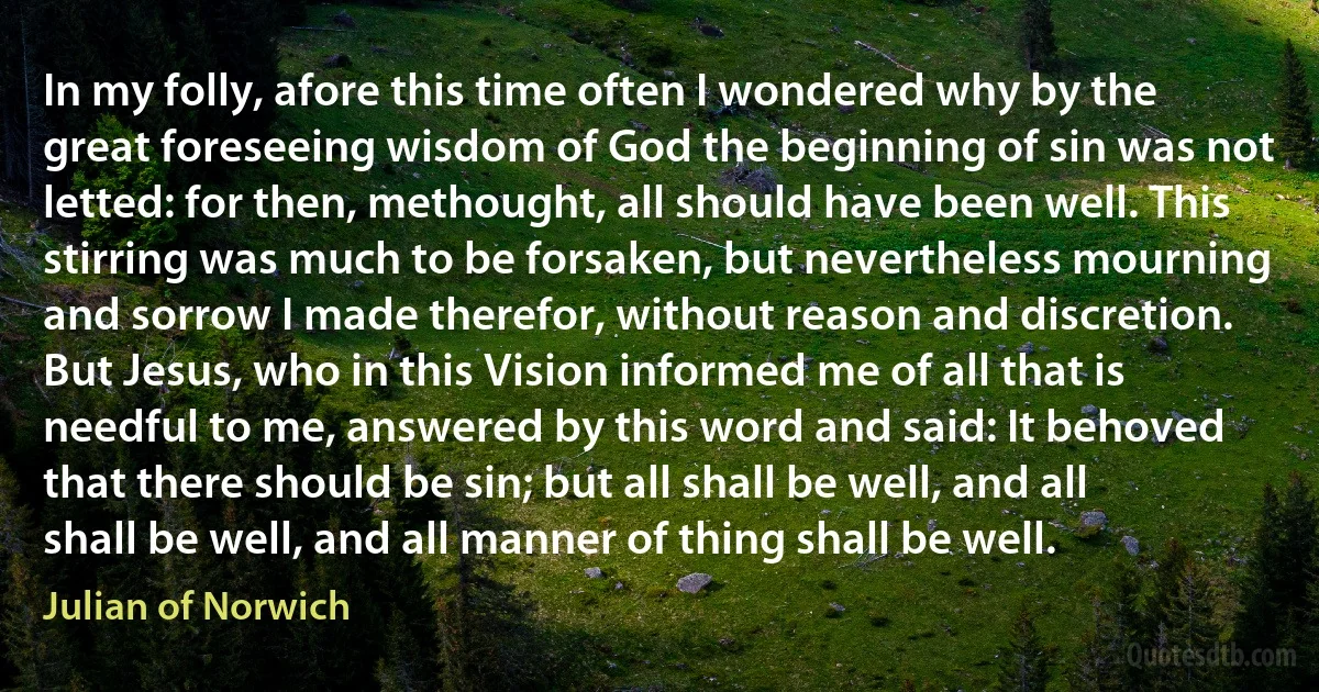 In my folly, afore this time often I wondered why by the great foreseeing wisdom of God the beginning of sin was not letted: for then, methought, all should have been well. This stirring was much to be forsaken, but nevertheless mourning and sorrow I made therefor, without reason and discretion.
But Jesus, who in this Vision informed me of all that is needful to me, answered by this word and said: It behoved that there should be sin; but all shall be well, and all shall be well, and all manner of thing shall be well. (Julian of Norwich)