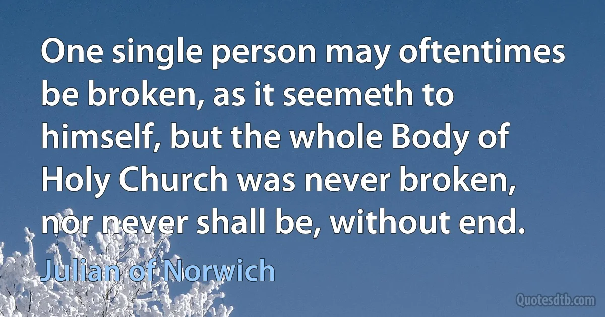 One single person may oftentimes be broken, as it seemeth to himself, but the whole Body of Holy Church was never broken, nor never shall be, without end. (Julian of Norwich)