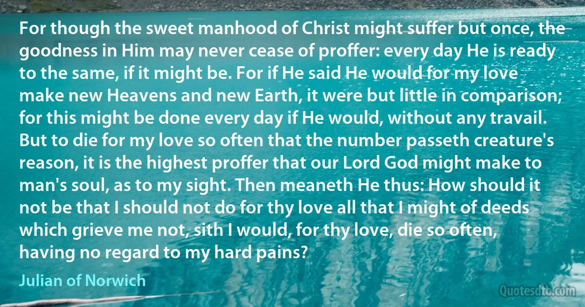 For though the sweet manhood of Christ might suffer but once, the goodness in Him may never cease of proffer: every day He is ready to the same, if it might be. For if He said He would for my love make new Heavens and new Earth, it were but little in comparison; for this might be done every day if He would, without any travail. But to die for my love so often that the number passeth creature's reason, it is the highest proffer that our Lord God might make to man's soul, as to my sight. Then meaneth He thus: How should it not be that I should not do for thy love all that I might of deeds which grieve me not, sith I would, for thy love, die so often, having no regard to my hard pains? (Julian of Norwich)