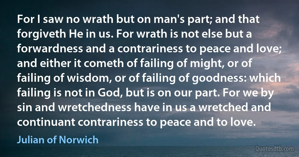 For I saw no wrath but on man's part; and that forgiveth He in us. For wrath is not else but a forwardness and a contrariness to peace and love; and either it cometh of failing of might, or of failing of wisdom, or of failing of goodness: which failing is not in God, but is on our part. For we by sin and wretchedness have in us a wretched and continuant contrariness to peace and to love. (Julian of Norwich)