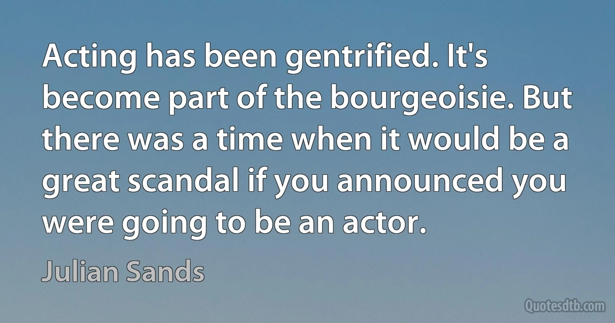 Acting has been gentrified. It's become part of the bourgeoisie. But there was a time when it would be a great scandal if you announced you were going to be an actor. (Julian Sands)