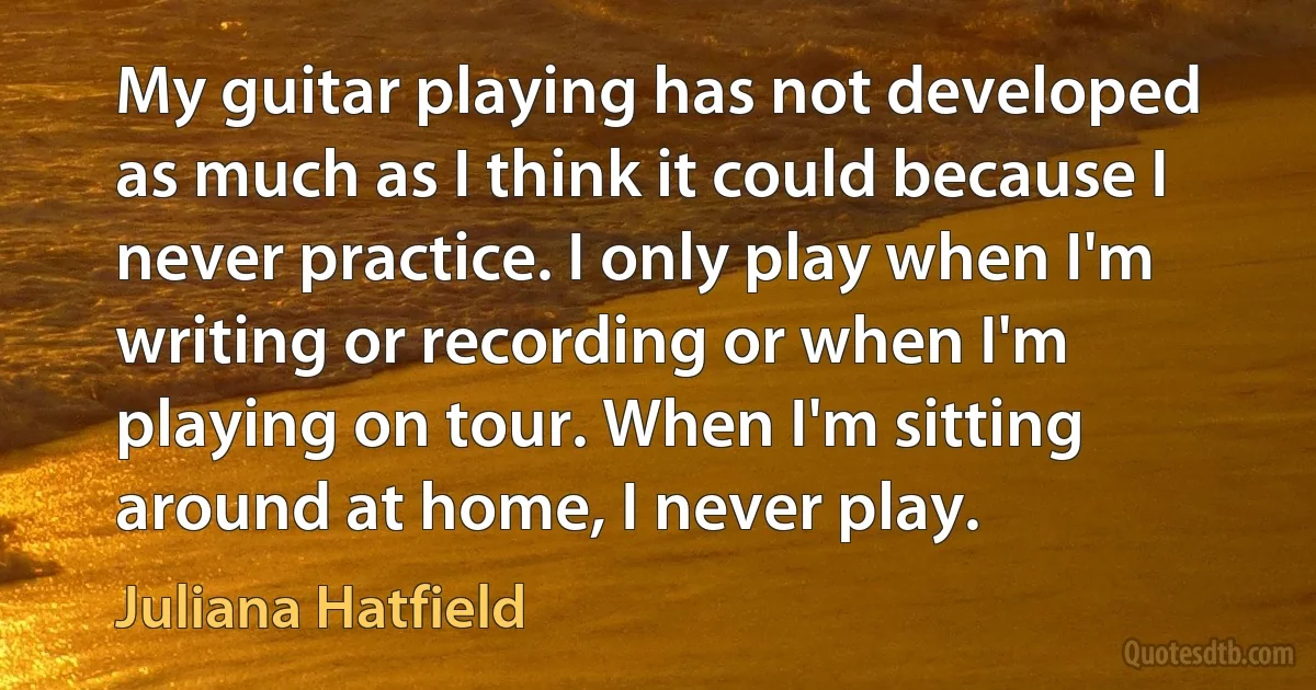 My guitar playing has not developed as much as I think it could because I never practice. I only play when I'm writing or recording or when I'm playing on tour. When I'm sitting around at home, I never play. (Juliana Hatfield)