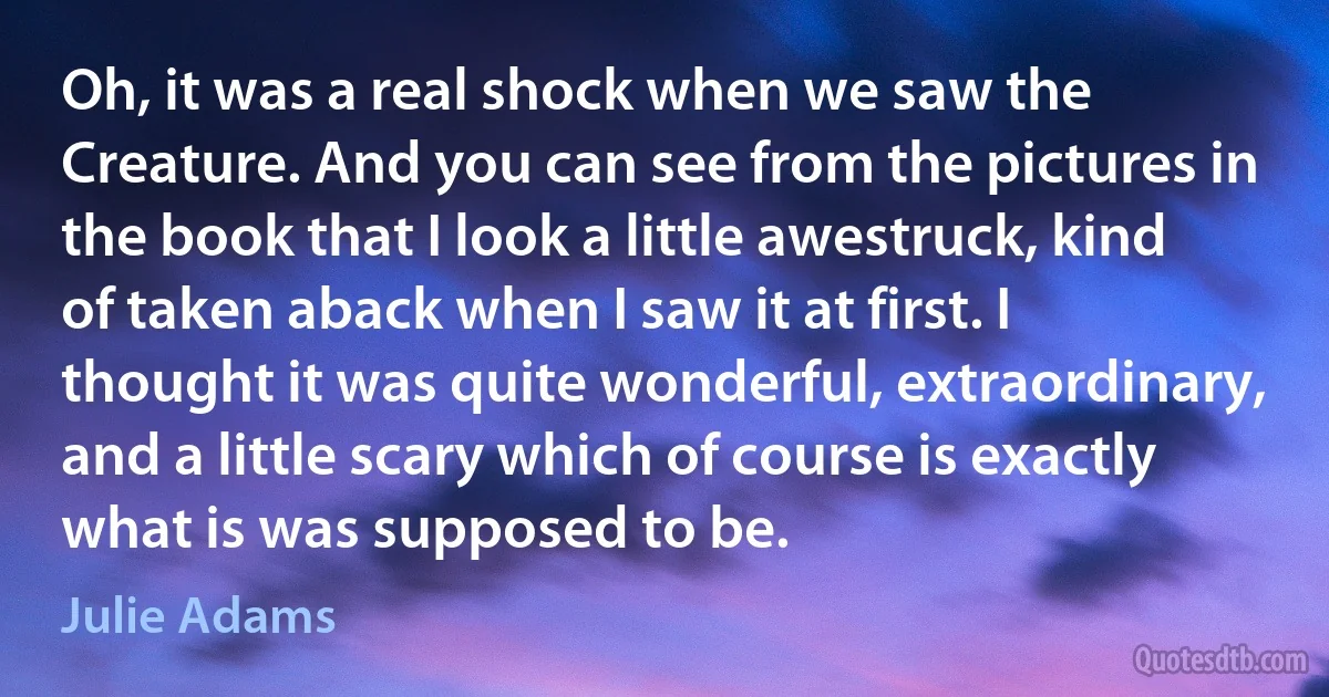 Oh, it was a real shock when we saw the Creature. And you can see from the pictures in the book that I look a little awestruck, kind of taken aback when I saw it at first. I thought it was quite wonderful, extraordinary, and a little scary which of course is exactly what is was supposed to be. (Julie Adams)