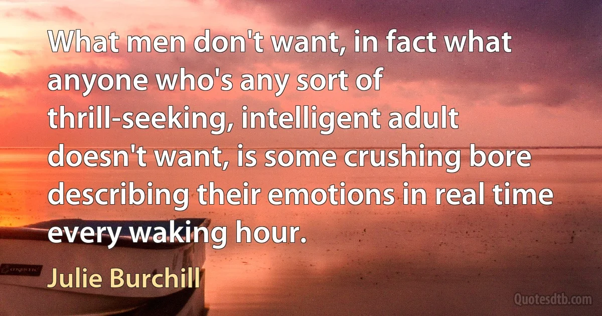 What men don't want, in fact what anyone who's any sort of thrill-seeking, intelligent adult doesn't want, is some crushing bore describing their emotions in real time every waking hour. (Julie Burchill)