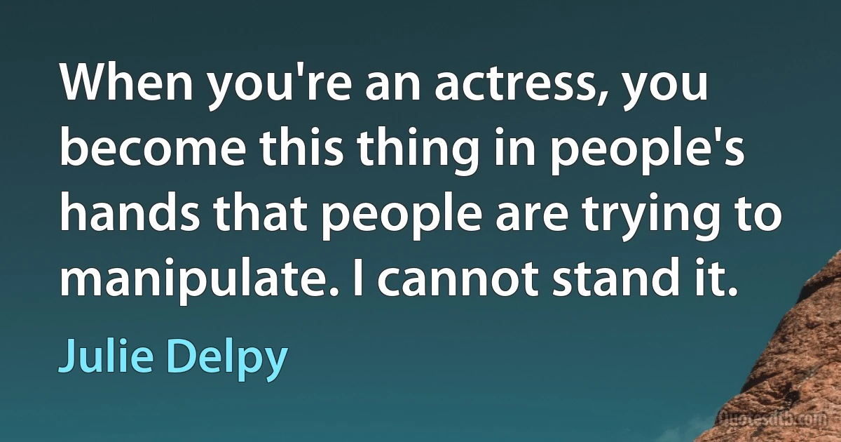 When you're an actress, you become this thing in people's hands that people are trying to manipulate. I cannot stand it. (Julie Delpy)