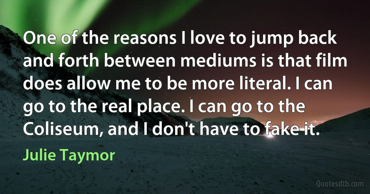 One of the reasons I love to jump back and forth between mediums is that film does allow me to be more literal. I can go to the real place. I can go to the Coliseum, and I don't have to fake it. (Julie Taymor)