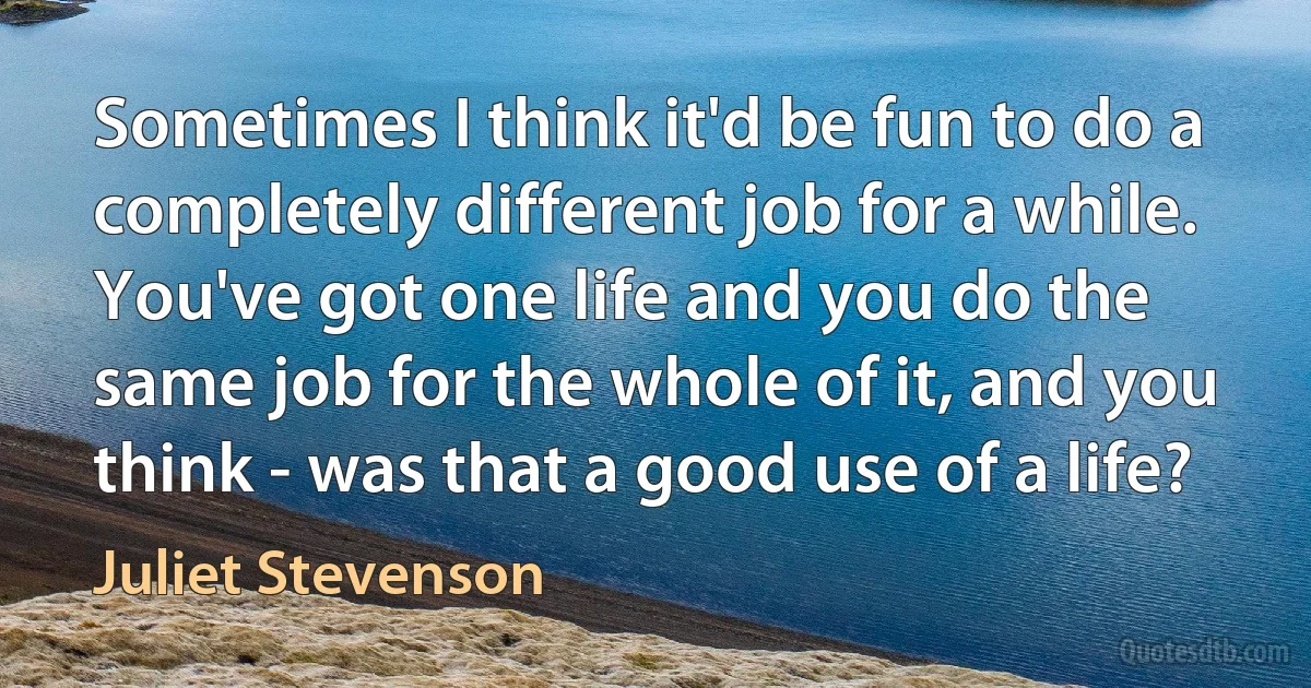 Sometimes I think it'd be fun to do a completely different job for a while. You've got one life and you do the same job for the whole of it, and you think - was that a good use of a life? (Juliet Stevenson)