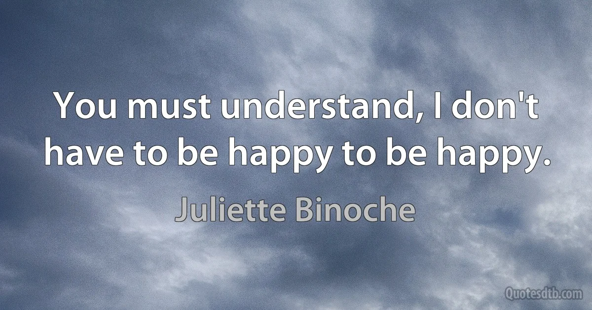 You must understand, I don't have to be happy to be happy. (Juliette Binoche)