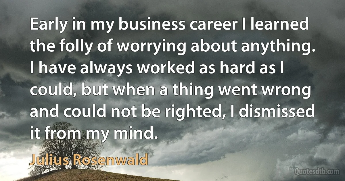 Early in my business career I learned the folly of worrying about anything. I have always worked as hard as I could, but when a thing went wrong and could not be righted, I dismissed it from my mind. (Julius Rosenwald)