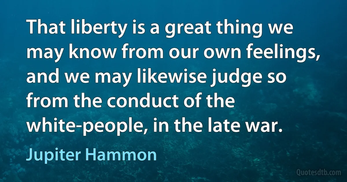 That liberty is a great thing we may know from our own feelings, and we may likewise judge so from the conduct of the white-people, in the late war. (Jupiter Hammon)