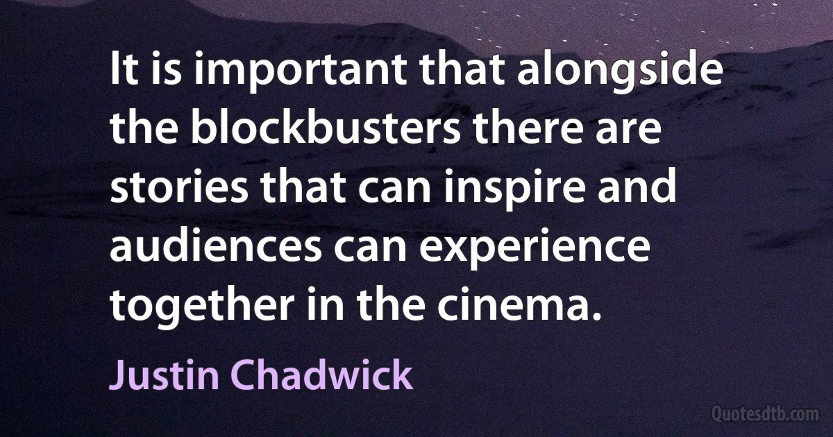 It is important that alongside the blockbusters there are stories that can inspire and audiences can experience together in the cinema. (Justin Chadwick)