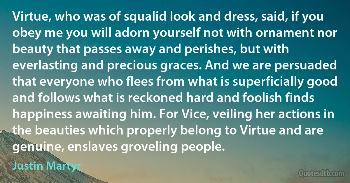 Virtue, who was of squalid look and dress, said, if you obey me you will adorn yourself not with ornament nor beauty that passes away and perishes, but with everlasting and precious graces. And we are persuaded that everyone who flees from what is superficially good and follows what is reckoned hard and foolish finds happiness awaiting him. For Vice, veiling her actions in the beauties which properly belong to Virtue and are genuine, enslaves groveling people. (Justin Martyr)