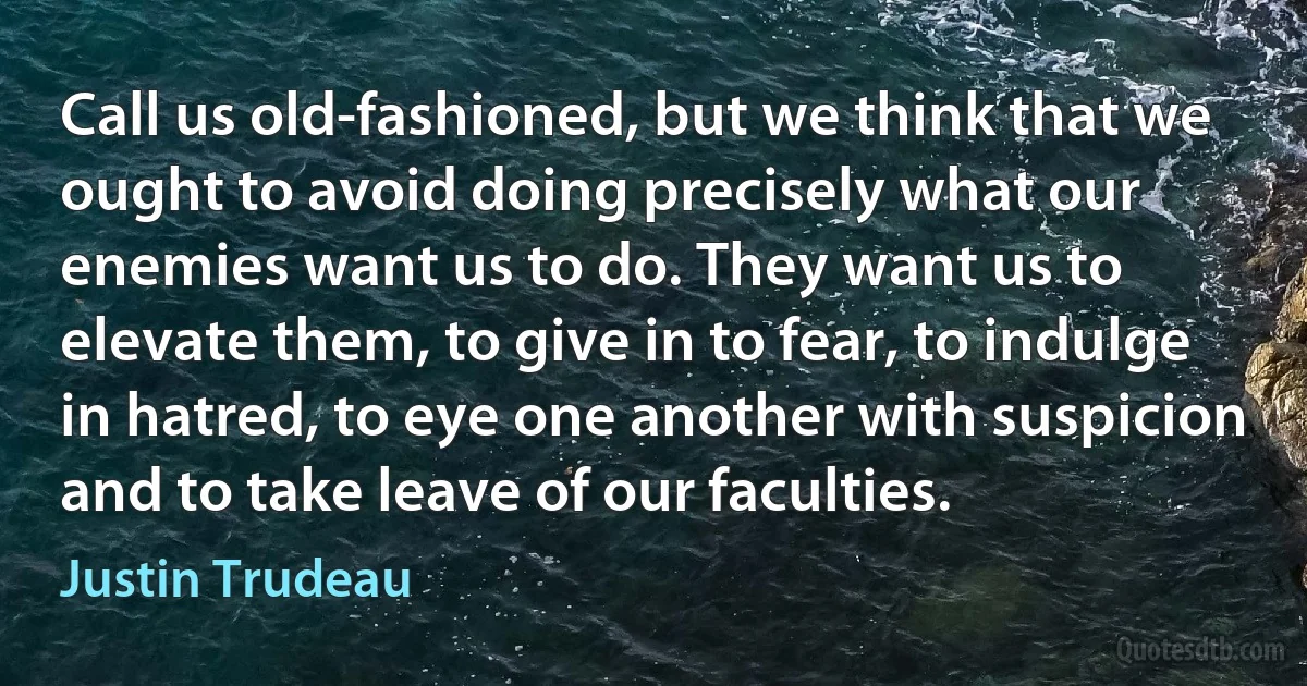 Call us old-fashioned, but we think that we ought to avoid doing precisely what our enemies want us to do. They want us to elevate them, to give in to fear, to indulge in hatred, to eye one another with suspicion and to take leave of our faculties. (Justin Trudeau)