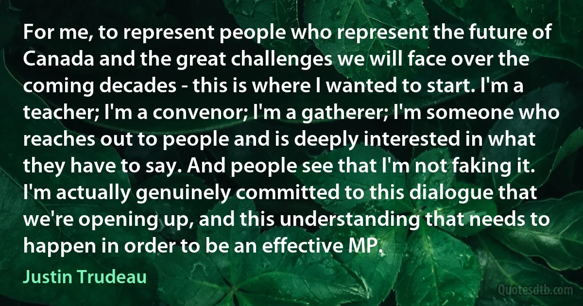 For me, to represent people who represent the future of Canada and the great challenges we will face over the coming decades - this is where I wanted to start. I'm a teacher; I'm a convenor; I'm a gatherer; I'm someone who reaches out to people and is deeply interested in what they have to say. And people see that I'm not faking it. I'm actually genuinely committed to this dialogue that we're opening up, and this understanding that needs to happen in order to be an effective MP. (Justin Trudeau)