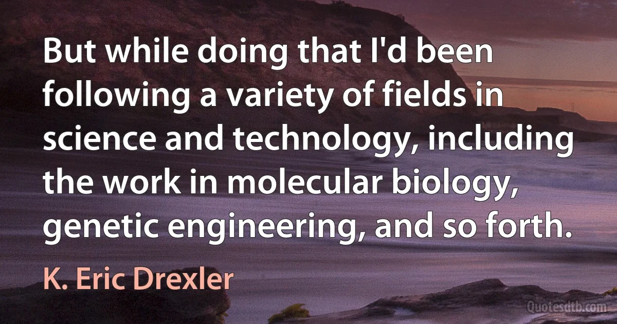 But while doing that I'd been following a variety of fields in science and technology, including the work in molecular biology, genetic engineering, and so forth. (K. Eric Drexler)