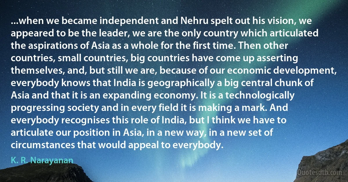 ...when we became independent and Nehru spelt out his vision, we appeared to be the leader, we are the only country which articulated the aspirations of Asia as a whole for the first time. Then other countries, small countries, big countries have come up asserting themselves, and, but still we are, because of our economic development, everybody knows that India is geographically a big central chunk of Asia and that it is an expanding economy. It is a technologically progressing society and in every field it is making a mark. And everybody recognises this role of India, but I think we have to articulate our position in Asia, in a new way, in a new set of circumstances that would appeal to everybody. (K. R. Narayanan)